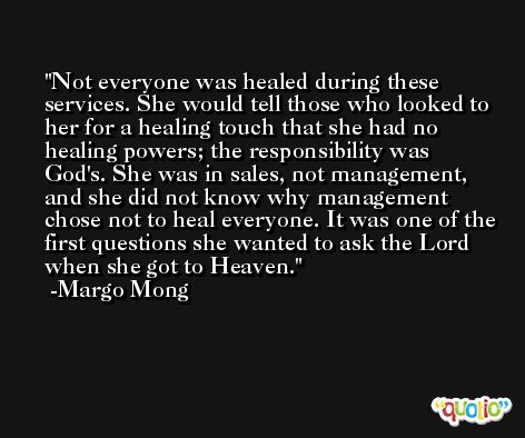 Not everyone was healed during these services. She would tell those who looked to her for a healing touch that she had no healing powers; the responsibility was God's. She was in sales, not management, and she did not know why management chose not to heal everyone. It was one of the first questions she wanted to ask the Lord when she got to Heaven. -Margo Mong
