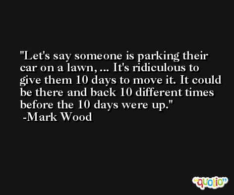 Let's say someone is parking their car on a lawn, ... It's ridiculous to give them 10 days to move it. It could be there and back 10 different times before the 10 days were up. -Mark Wood