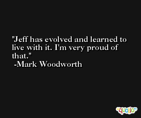 Jeff has evolved and learned to live with it. I'm very proud of that. -Mark Woodworth