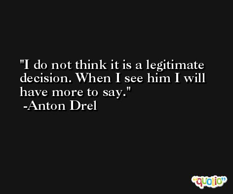 I do not think it is a legitimate decision. When I see him I will have more to say. -Anton Drel