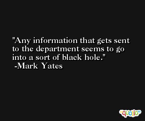 Any information that gets sent to the department seems to go into a sort of black hole. -Mark Yates