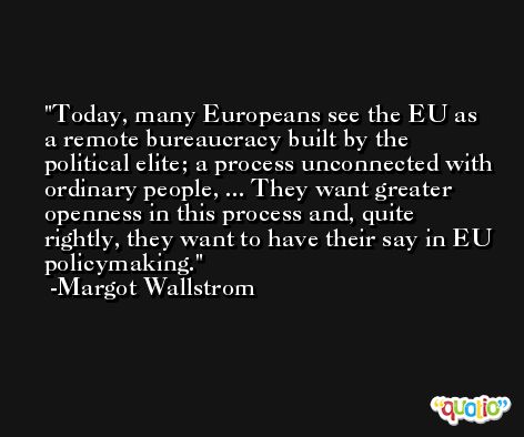 Today, many Europeans see the EU as a remote bureaucracy built by the political elite; a process unconnected with ordinary people, ... They want greater openness in this process and, quite rightly, they want to have their say in EU policymaking. -Margot Wallstrom