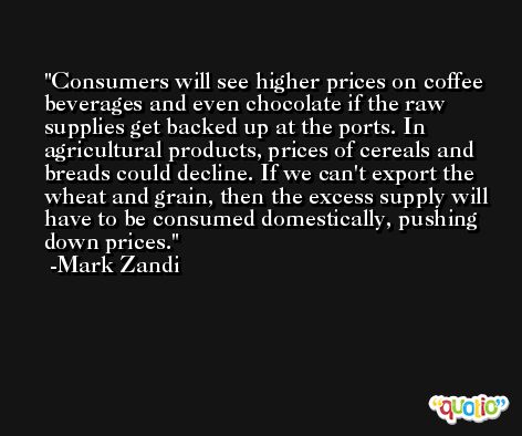 Consumers will see higher prices on coffee beverages and even chocolate if the raw supplies get backed up at the ports. In agricultural products, prices of cereals and breads could decline. If we can't export the wheat and grain, then the excess supply will have to be consumed domestically, pushing down prices. -Mark Zandi
