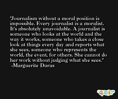Journalism without a moral position is impossible. Every journalist is a moralist. It's absolutely unavoidable. A journalist is someone who looks at the world and the way it works, someone who takes a close look at things every day and reports what she sees, someone who represents the world, the event, for others. She cannot do her work without judging what she sees. -Marguerite Duras