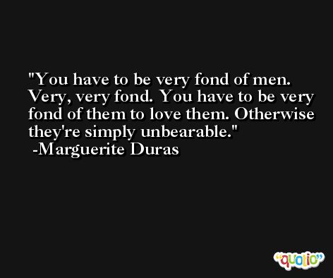 You have to be very fond of men. Very, very fond. You have to be very fond of them to love them. Otherwise they're simply unbearable. -Marguerite Duras