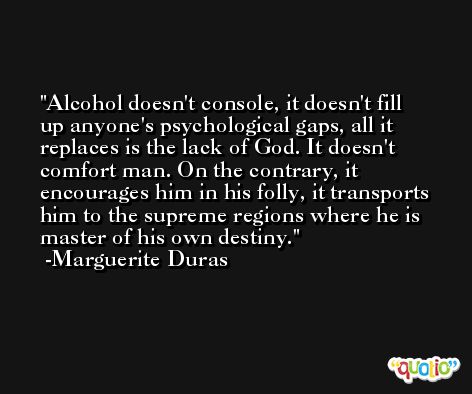 Alcohol doesn't console, it doesn't fill up anyone's psychological gaps, all it replaces is the lack of God. It doesn't comfort man. On the contrary, it encourages him in his folly, it transports him to the supreme regions where he is master of his own destiny. -Marguerite Duras