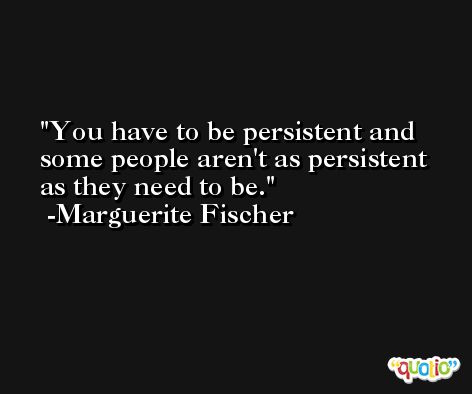 You have to be persistent and some people aren't as persistent as they need to be. -Marguerite Fischer