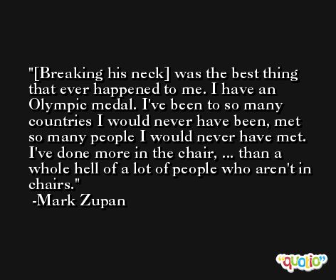 [Breaking his neck] was the best thing that ever happened to me. I have an Olympic medal. I've been to so many countries I would never have been, met so many people I would never have met. I've done more in the chair, ... than a whole hell of a lot of people who aren't in chairs. -Mark Zupan