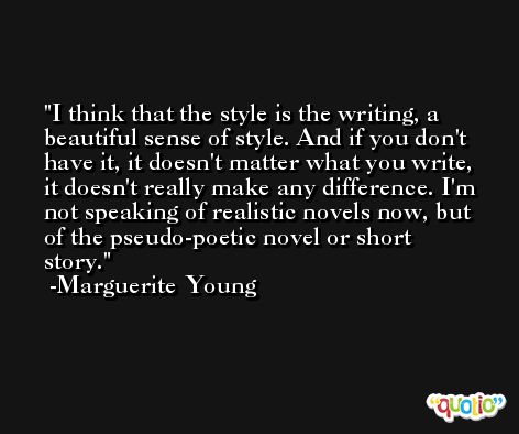 I think that the style is the writing, a beautiful sense of style. And if you don't have it, it doesn't matter what you write, it doesn't really make any difference. I'm not speaking of realistic novels now, but of the pseudo-poetic novel or short story.  -Marguerite Young