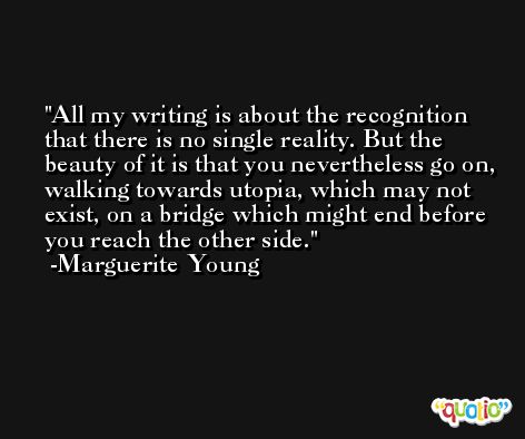 All my writing is about the recognition that there is no single reality. But the beauty of it is that you nevertheless go on, walking towards utopia, which may not exist, on a bridge which might end before you reach the other side. -Marguerite Young
