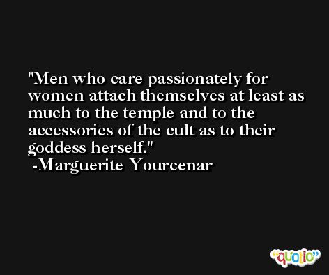 Men who care passionately for women attach themselves at least as much to the temple and to the accessories of the cult as to their goddess herself. -Marguerite Yourcenar