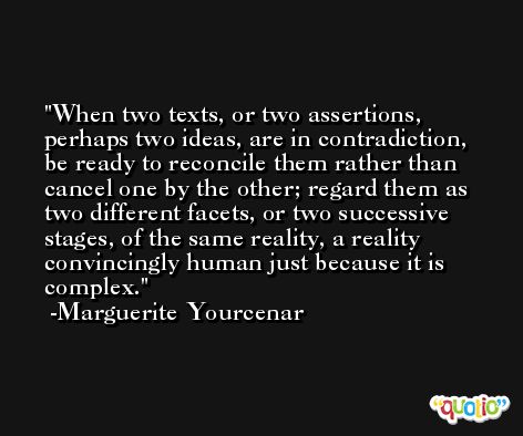 When two texts, or two assertions, perhaps two ideas, are in contradiction, be ready to reconcile them rather than cancel one by the other; regard them as two different facets, or two successive stages, of the same reality, a reality convincingly human just because it is complex. -Marguerite Yourcenar