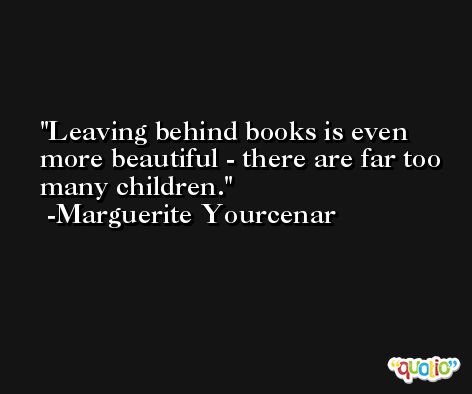 Leaving behind books is even more beautiful - there are far too many children. -Marguerite Yourcenar