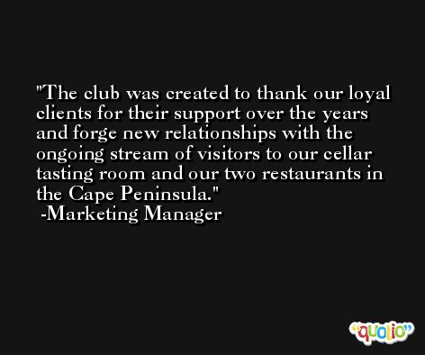 The club was created to thank our loyal clients for their support over the years and forge new relationships with the ongoing stream of visitors to our cellar tasting room and our two restaurants in the Cape Peninsula. -Marketing Manager