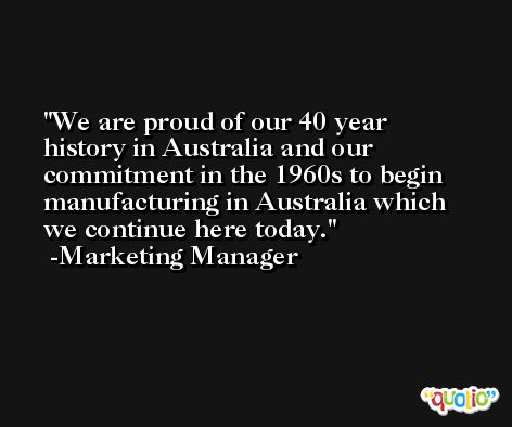 We are proud of our 40 year history in Australia and our commitment in the 1960s to begin manufacturing in Australia which we continue here today. -Marketing Manager