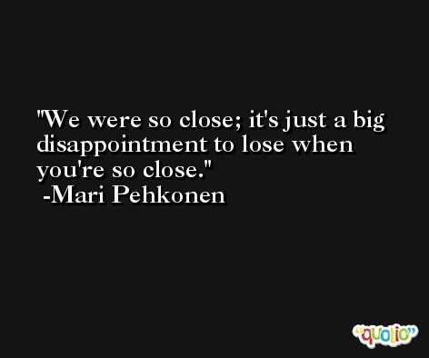 We were so close; it's just a big disappointment to lose when you're so close. -Mari Pehkonen