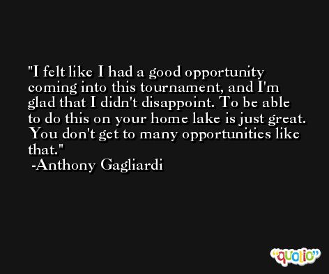 I felt like I had a good opportunity coming into this tournament, and I'm glad that I didn't disappoint. To be able to do this on your home lake is just great. You don't get to many opportunities like that. -Anthony Gagliardi