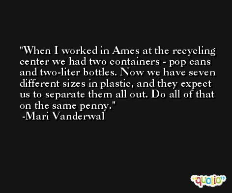 When I worked in Ames at the recycling center we had two containers - pop cans and two-liter bottles. Now we have seven different sizes in plastic, and they expect us to separate them all out. Do all of that on the same penny. -Mari Vanderwal