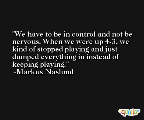 We have to be in control and not be nervous. When we were up 4-3, we kind of stopped playing and just dumped everything in instead of keeping playing. -Markus Naslund