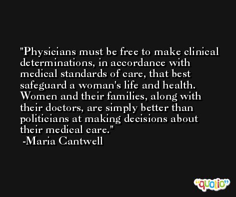 Physicians must be free to make clinical determinations, in accordance with medical standards of care, that best safeguard a woman's life and health. Women and their families, along with their doctors, are simply better than politicians at making decisions about their medical care. -Maria Cantwell