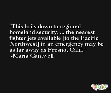 This boils down to regional homeland security, ... the nearest fighter jets available [to the Pacific Northwest] in an emergency may be as far away as Fresno, Calif. -Maria Cantwell
