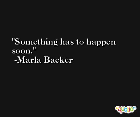 Something has to happen soon. -Marla Backer