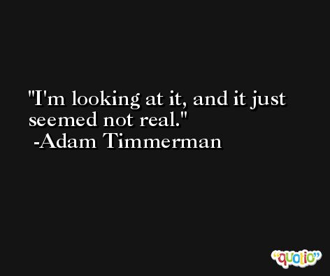 I'm looking at it, and it just seemed not real. -Adam Timmerman