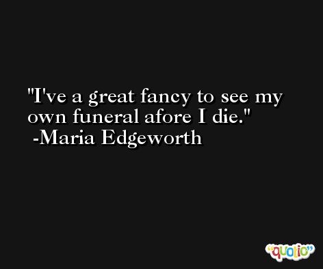I've a great fancy to see my own funeral afore I die. -Maria Edgeworth