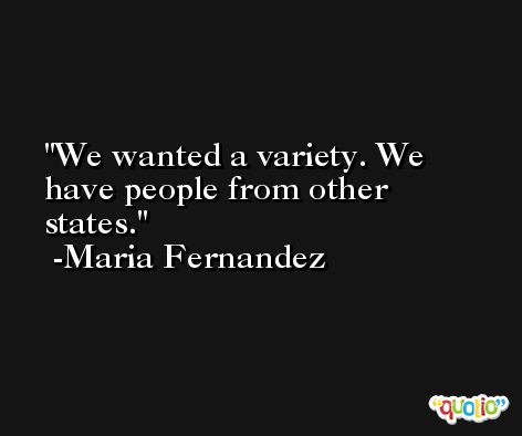 We wanted a variety. We have people from other states. -Maria Fernandez