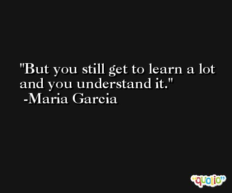 But you still get to learn a lot and you understand it. -Maria Garcia