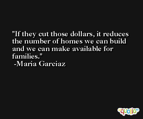 If they cut those dollars, it reduces the number of homes we can build and we can make available for families. -Maria Garciaz