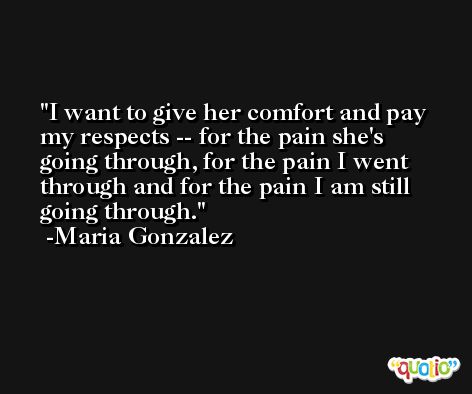 I want to give her comfort and pay my respects -- for the pain she's going through, for the pain I went through and for the pain I am still going through. -Maria Gonzalez