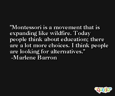 Montessori is a movement that is expanding like wildfire. Today people think about education; there are a lot more choices. I think people are looking for alternatives. -Marlene Barron