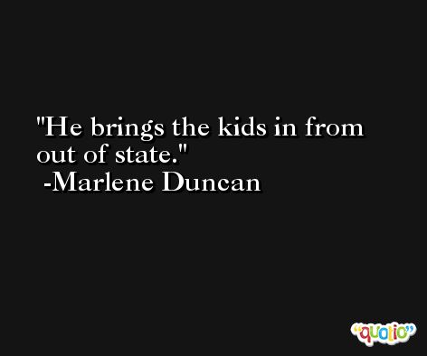 He brings the kids in from out of state. -Marlene Duncan