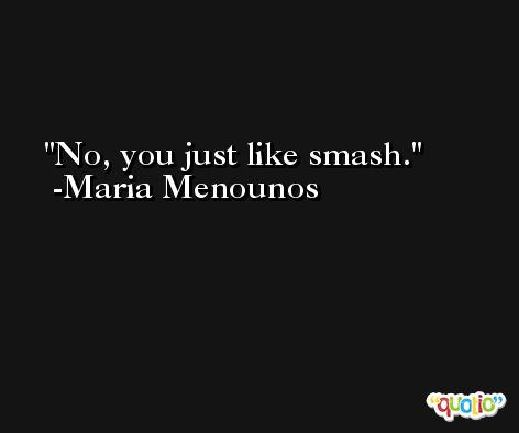 No, you just like smash. -Maria Menounos