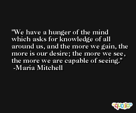 We have a hunger of the mind which asks for knowledge of all around us, and the more we gain, the more is our desire; the more we see, the more we are capable of seeing. -Maria Mitchell