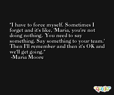 I have to force myself. Sometimes I forget and it's like, 'Maria, you're not doing nothing. You need to say something. Say something to your team.' Then I'll remember and then it's OK and we'll get going. -Maria Moore