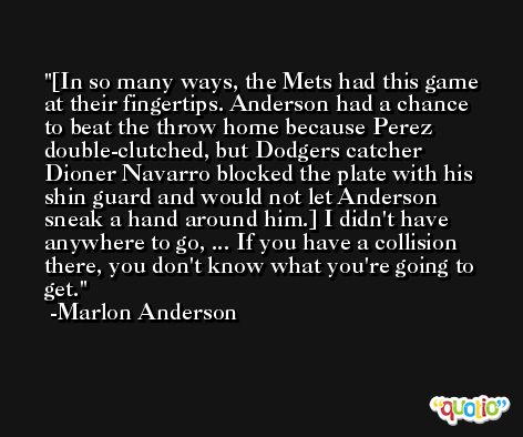 [In so many ways, the Mets had this game at their fingertips. Anderson had a chance to beat the throw home because Perez double-clutched, but Dodgers catcher Dioner Navarro blocked the plate with his shin guard and would not let Anderson sneak a hand around him.] I didn't have anywhere to go, ... If you have a collision there, you don't know what you're going to get. -Marlon Anderson