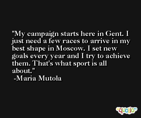 My campaign starts here in Gent. I just need a few races to arrive in my best shape in Moscow. I set new goals every year and I try to achieve them. That's what sport is all about. -Maria Mutola