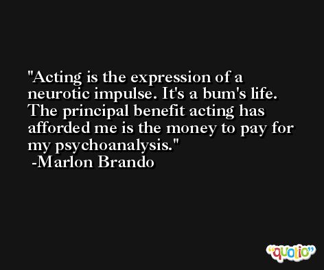 Acting is the expression of a neurotic impulse. It's a bum's life. The principal benefit acting has afforded me is the money to pay for my psychoanalysis. -Marlon Brando