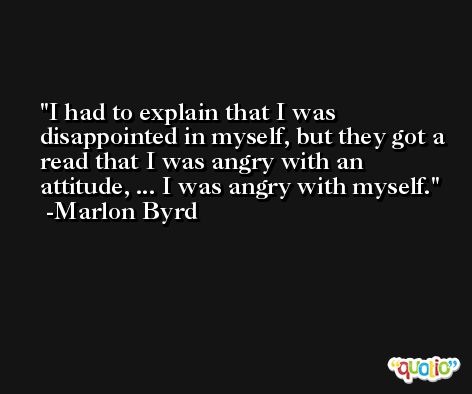 I had to explain that I was disappointed in myself, but they got a read that I was angry with an attitude, ... I was angry with myself. -Marlon Byrd