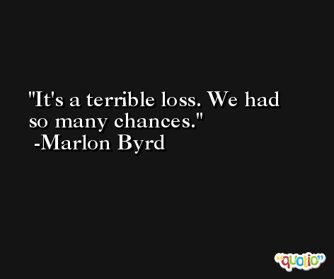 It's a terrible loss. We had so many chances. -Marlon Byrd