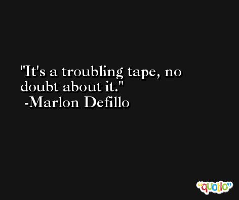 It's a troubling tape, no doubt about it. -Marlon Defillo