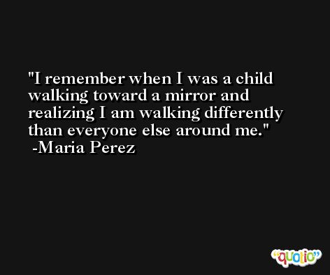 I remember when I was a child walking toward a mirror and realizing I am walking differently than everyone else around me. -Maria Perez