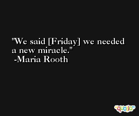 We said [Friday] we needed a new miracle. -Maria Rooth