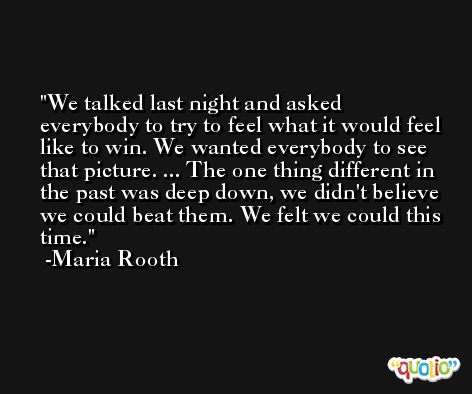 We talked last night and asked everybody to try to feel what it would feel like to win. We wanted everybody to see that picture. ... The one thing different in the past was deep down, we didn't believe we could beat them. We felt we could this time. -Maria Rooth