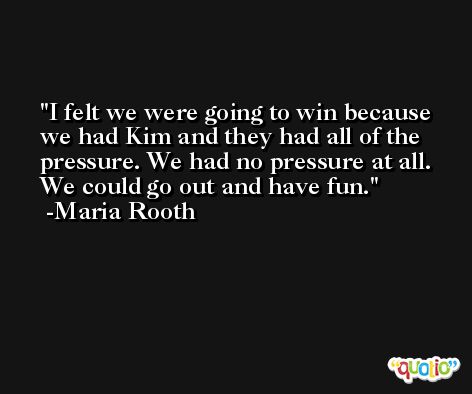 I felt we were going to win because we had Kim and they had all of the pressure. We had no pressure at all. We could go out and have fun. -Maria Rooth