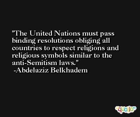 The United Nations must pass binding resolutions obliging all countries to respect religions and religious symbols similar to the anti-Semitism laws. -Abdelaziz Belkhadem