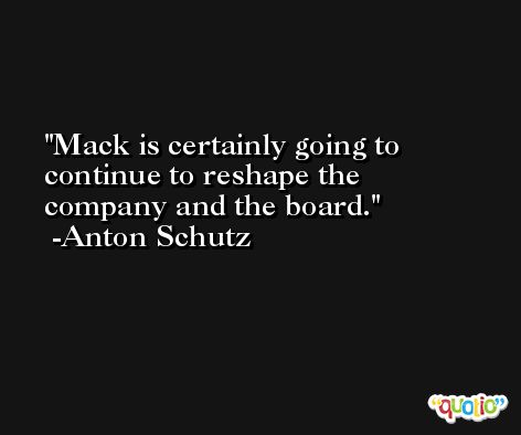 Mack is certainly going to continue to reshape the company and the board. -Anton Schutz
