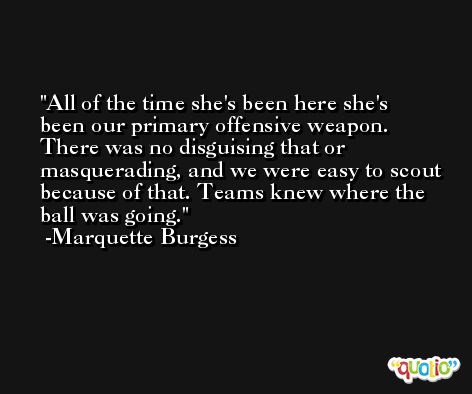 All of the time she's been here she's been our primary offensive weapon. There was no disguising that or masquerading, and we were easy to scout because of that. Teams knew where the ball was going. -Marquette Burgess